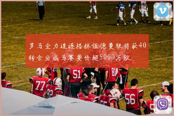 罗马全力追逐格林伍德曼联将获40转会分成马赛要价超5000万欧