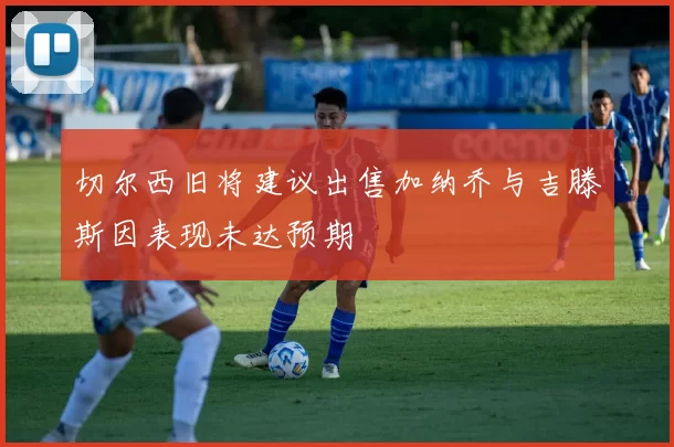切尔西旧将建议出售加纳乔与吉滕斯因表现未达预期