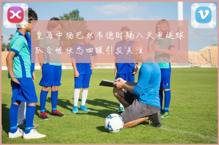皇马中场巴尔韦德时隔八天重返球队合练状态回暖引发关注