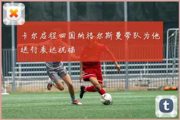 卡尔启程回国纳格尔斯曼带队为他送行表达祝福