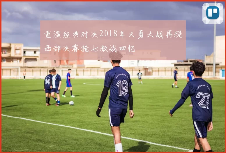 重温经典对决2018年火勇大战再现西部决赛抢七激战回忆