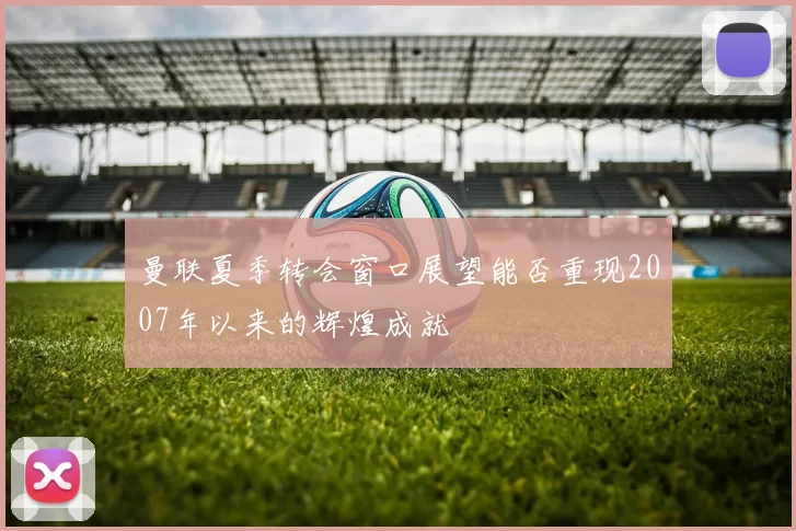 曼联夏季转会窗口展望能否重现2007年以来的辉煌成就