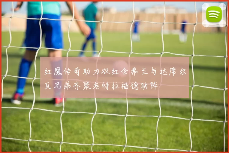 红魔传奇助力双红会弗兰与达席尔瓦兄弟齐聚老特拉福德助阵