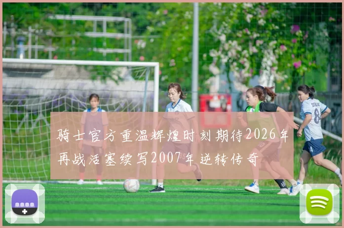骑士官方重温辉煌时刻期待2026年再战活塞续写2007年逆转传奇