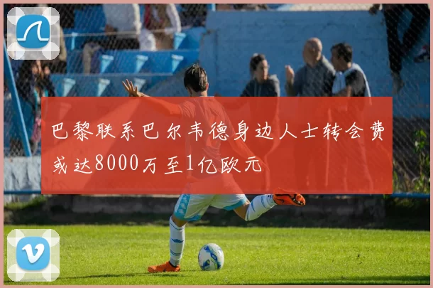 巴黎联系巴尔韦德身边人士转会费或达8000万至1亿欧元