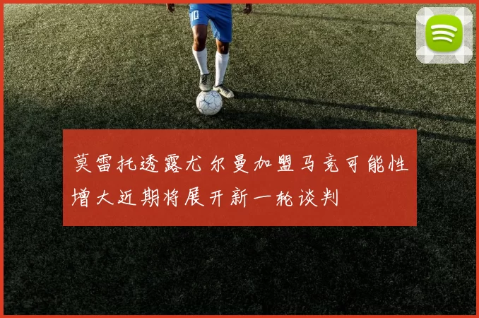 莫雷托透露尤尔曼加盟马竞可能性增大近期将展开新一轮谈判
