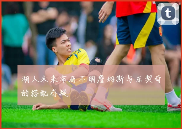 湖人未来布局不明詹姆斯与东契奇的搭配存疑